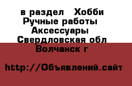  в раздел : Хобби. Ручные работы » Аксессуары . Свердловская обл.,Волчанск г.